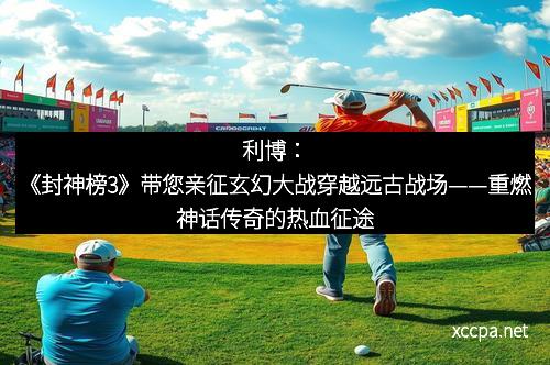 利博：《封神榜3》带您亲征玄幻大战穿越远古战场——重燃神话传奇的热血征途