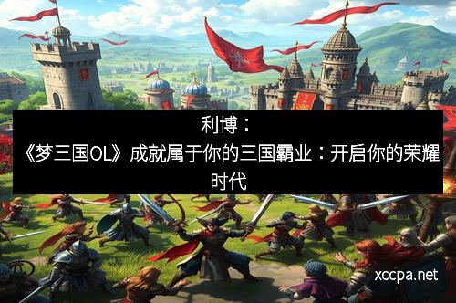 利博：《梦三国OL》成就属于你的三国霸业：开启你的荣耀时代